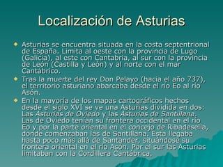 Localización de Asturias Asturias se encuentra situada en la costa septentrional de España. Limita al oeste con la provincia de Lugo (Galicia), al este con Cantabria, al sur con la provincia de León (Castilla y León) y al norte con el mar Cantábrico. Tras la muerte del rey Don Pelayo (hacia el año 737), el territorio asturiano abarcaba desde el río Eo al río Asón. En la mayoría de los mapas cartográficos hechos desde el siglo XVI se ve una Asturias dividida en dos: Las  Asturias de Oviedo  y las  Asturias de Santillana . Las de Oviedo tenían su frontera occidental en el río Eo y por la parte oriental en el concejo de Ribadesella, donde comenzaban las de Santillana. Esta llegaba hasta poco más allá de Santander, situándose su frontera oriental en el río Asón. Por el sur las Asturias limitaban con la Cordillera Cantábrica. 