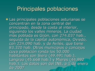 Principales poblaciones Las principales poblaciones asturianas se concentran en la zona central del principado, desde la costa al interior, siguiendo los valles mineros. La ciudad más poblada es Gijón, con 274.037 hab., seguida de la capital autonómica, Oviedo, con 224.090 hab. y de Avilés, que tiene 83.320 hab. Otros municipios o concejos cuya población ronda los 50.000 habitantes son Siero (49.491 hab.), Langreo (45.668 hab.) y Mieres (44.992 hab.). Los datos son del INE, a 1 de enero de 2007 