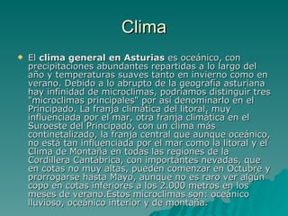 Clima El  clima general en Asturias  es oceánico, con precipitaciones abundantes repartidas a lo largo del año y temperaturas suaves tanto en invierno como en verano. Debido a lo abrupto de la geografía asturiana hay infinidad de microclimas, podríamos distinguir tres "microclimas principales" por así denominarlo en el Principado. La franja climática del litoral, muy influenciada por el mar, otra franja climática en el Suroeste del Principado, con un clima más continetalizado, la franja central que aunque oceánico, no está tan influenciada por el mar como la litoral y el Clima de Montaña en todas las regiones de la Cordillera Cantábrica, con importantes nevadas, que en cotas no muy altas, pueden comenzar en Octubre y prorrogarse hasta Mayo, aunque no es raro ver algún copo en cotas inferiores a los 2.000 metros en los meses de verano.Estos microclimas son: oceánico lluvioso, oceánico interior y de montaña. 