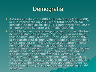 Demografía Asturias cuenta con 1.080.138 habitantes (INE 2008), lo que representa un 2,38% del total nacional. Su densidad de población, de 101,4 habitantes por km2 y es ligeramente superior a la media española. La población se caracteriza por poseer la más alta tasa de mortalidad de España (12 por mil) y la más baja tasa de natalidad (6 por mil), por lo que desde 1987 la población está disminuyendo, dado que la natalidad sólo representa el 42% de la tasa de mantenimiento de la población, aunque las ciudades grandes mantienen su población. En el último año la población de Asturias ha sufrido un pequeño repunte, que ha sido asumido principalmente por Oviedo y Gijón (2.500 y 3.000 habitantes respectivamente) y otros 17 concejos. En el resto de los municipios la población ha decaído. Significativo es el despoblamiento en las cuencas mineras y el suave descenso de Avilés en 44 personas. 