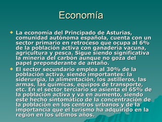 Economía La economía del Principado de Asturias, comunidad autónoma española, cuenta con un sector primario en retroceso que ocupa al 6% de la población activa con ganadería vacuna, agricultura y pesca. Sigue siendo significativa la minería del carbón aunque no goza del papel preponderante de antaño. El sector secundario emplea al 30% de la población activa, siendo importantes: la siderurgia, la alimentación, los astilleros, las armas, las químicas, equipos de transporte, etc. En el sector terciario se asienta el 65% de la población activa y va en aumento, siendo este hecho sintomático de la concentración de la población en los centros urbanos y de la importancia que el turismo ha adquirido en la región en los últimos años. 