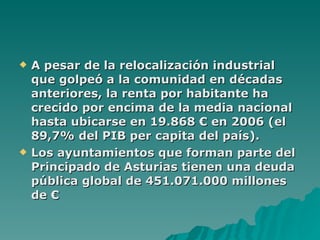 A pesar de la relocalización industrial que golpeó a la comunidad en décadas anteriores, la renta por habitante ha crecido por encima de la media nacional hasta ubicarse en 19.868 € en 2006 (el 89,7% del PIB per capita del país). Los ayuntamientos que forman parte del Principado de Asturias tienen una deuda pública global de 451.071.000 millones de €   