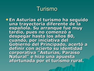 Turismo En Asturias el turismo ha seguido una trayectoria diferente de la española. Su arranque fue muy tardío, pues no comenzó a despegar hasta los años 80, cuando, por iniciativa del Gobierno del Principado, acertó a definir con acierto su identidad corporativa ”Asturias, Paraíso Natural” e hizo una apuesta afortunada por el turismo rural.   