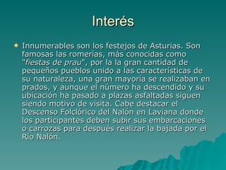 Interés Innumerables son los festejos de Asturias. Son famosas las romerías, más conocidas como " fiestas de prau ", por la la gran cantidad de pequeños pueblos unido a las características de su naturaleza, una gran mayoría se realizaban en prados, y aunque el número ha descendido y su ubicación ha pasado a plazas asfaltadas siguen siendo motivo de visita. Cabe destacar el Descenso Folclórico del Nalón en Laviana donde los participantes deben subir sus embarcaciones o carrozas para después realizar la bajada por el Río Nalón.  