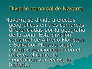 División comarcal de Navarra Navarra se divide a efectos geográficos en tres comarcas diferenciadas por la geografía de la zona. Esta división comarcal de Alfredo Floristan y Salvador Mensua sigue criterios relacionados con el relieve, el clima, la vegetación y a veces, la historia. 