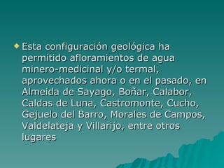 Esta configuración geológica ha permitido afloramientos de agua minero-medicinal y/o termal, aprovechados ahora o en el pasado, en Almeida de Sayago, Boñar, Calabor, Caldas de Luna, Castromonte, Cucho, Gejuelo del Barro, Morales de Campos, Valdelateja y Villarijo, entre otros lugares 