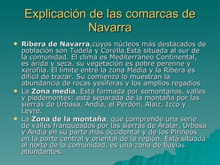 Explicación de las comarcas de Navarra Ribera de Navarra ,cuyos núcleos más destacados de población son Tudela y Corella.Está situada al sur de la comunidad. El clima es Mediterráneo Continental, es árida y seca. su vegetación es pobre perenne y xerófila. El límite entre la zona Media y la Ribera es difícil de trazar. Su comienzo lo muestran la abundancia de rocas yesíferas y los amplios regadíos  La  Zona media . Está formada por somontanos, valles y piedemontes; está separada de la montaña por las sierras de Urbasa, Andía, el Perdón, Alaiz, Izco y Leyre.  La  Zona de la montaña , que comprende una serie de valles franqueados por las sierras de Aralar, Urbasa y Andía en su parte más occidental y de los Pirineos en la parte central y oriental de la región. Está situada al norte de la comunidad, es una zona de lluvias abundantes. 