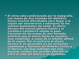 El clima está condicionado por la topografía. Las masas de aire húmedo del Atlántico tienen muchas dificultades para llegar a la región por encontrarse a sotavento de los vientos dominantes del oeste. El efecto barrera del macizo galaico-leonés y la cordillera Cantábrica impide el paso frecuente de las masas de aire húmedo, mientras que el efecto foehn se muestra muy moderado, a causa de la notable altitud de la región. Por el contrario el efecto barrera sí es apreciable en las vertientes castellanas y leonesas del Sistema Centra y el Ibérico. Los días nublados son muy escasos, aunque hay grandes diferencias entre el valle del Duero y las montañas .  