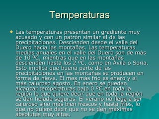 Temperaturas Las temperaturas presentan un gradiente muy acusado y con un patrón similar al de las precipitaciones. Descienden desde el valle del Duero hacia las montañas. Las temperaturas medias anuales en el valle del Duero son de más de 10 ºC, mientras que en las montañas descienden hasta los 2 ºC, como en Ávila o Soria. Esto implica que buena parte de las precipitaciones en las montañas se producen en forma de nieve. El mes más frío es enero y el más caluroso agosto. En enero se pueden alcanzar temperaturas bajo 0 ºC en toda la región lo que quiere decir que en toda la región se dan helada seguras. El verano no llega a ser caluroso sino más bien frescos y hasta fríos, lo que no quiere decir que no se den máximas absolutas muy altas.  