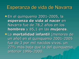 Esperanza de vida de Navarra En el quinquenio 2001-2005, la  esperanza de vida al nacer  en Navarra fue de 78,2 años en los  hombres  y 85,1 en las  mujeres . La  mortalidad infantil  (menores de un año) en el quinquenio 2001-2005 fue de 3 por mil nacidos vivos, un 27% más baja que la del quinquenio anterior 1996-2000. 