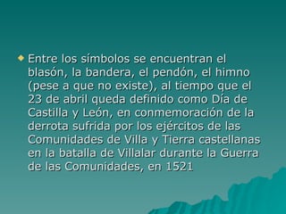 Entre los símbolos se encuentran el blasón, la bandera, el pendón, el himno (pese a que no existe), al tiempo que el 23 de abril queda definido como Día de Castilla y León, en conmemoración de la derrota sufrida por los ejércitos de las Comunidades de Villa y Tierra castellanas en la batalla de Villalar durante la Guerra de las Comunidades, en 1521 
