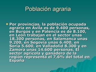 Población agraria Por provincias, la población ocupada agraria en Ávila es de 9.400 personas, en Burgos y en Palencia es de 8.100, en León trabajan en el sector unas 18.300 personas, en Salamanca unas 9.200, en Segovia unas 6.400, en Soria 5.600, en Valladolid 8.300 y en Zamora unas 14.600 personas. El sector agrícola y ganadero de la región representa el 7,6% del total en España 