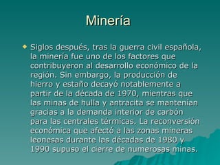 Minería  Siglos después, tras la guerra civil española, la minería fue uno de los factores que contribuyeron al desarrollo económico de la región. Sin embargo, la producción de hierro y estaño decayó notablemente a partir de la década de 1970, mientras que las minas de hulla y antracita se mantenían gracias a la demanda interior de carbón para las centrales térmicas. La reconversión económica que afectó a las zonas mineras leonesas durante las décadas de 1980 y 1990 supuso el cierre de numerosas minas. 