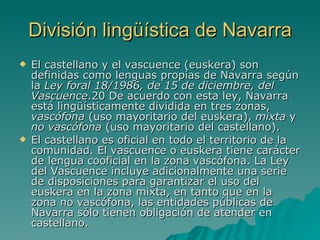 División lingüística de Navarra El castellano y el vascuence (euskera) son definidas como lenguas propias de Navarra según la  Ley foral 18/1986, de 15 de diciembre, del Vascuence .20 De acuerdo con esta ley, Navarra está lingüísticamente dividida en tres zonas,  vascófona  (uso mayoritario del euskera),  mixta  y  no vascófona  (uso mayoritario del castellano). El castellano es oficial en todo el territorio de la comunidad. El vascuence o euskera tiene carácter de lengua cooficial en la zona vascófona. La Ley del Vascuence incluye adicionalmente una serie de disposiciones para garantizar el uso del euskera en la zona mixta, en tanto que en la zona no vascófona, las entidades públicas de Navarra sólo tienen obligación de atender en castellano. 