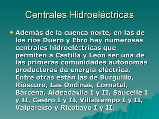 Centrales Hidroeléctricas Además de la cuenca norte, en las de los ríos Duero y Ebro hay numerosas centrales hidroeléctricas que permiten a Castilla y León ser una de las primeras comunidades autónomas productoras de energía eléctrica. Entre otras están las de Burguillo, Rioscuro, Las Ondinas, Cornatel, Bárcena, Aldeadávila I y II, Saucelle I y II, Castro I y II, Villalcampo I y II, Valparaíso y Ricobayo I y II.   