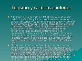 Turismo y comercio interior A lo largo de la década de 1990 creció la afluencia turística a Castilla y León, propiciada sobre todo por el valor histórico y cultural de sus ciudades y también por el atractivo natural y paisajístico de sus distintas comarcas. En 2001, Castilla y León recibió unos 315.000 visitantes, 42.000 de los cuales eran extranjeros. Las ciudades patrimonio de la humanidad: Salamanca, Ávila y Segovia, el camino de Santiago que pasa por las provincias de Burgos, Palencia y León, y la villa ducal de Lerma, son los grandes puntales del turismo cultural en Castilla y León. El comercio interior de Castilla y León se concentra en el sector de la alimentación, la automoción, el tejido y el calzado. Para el comercio exterior, según la región, se exportan principalmente vehículos y chasis de automóviles, neumáticos, barras de acero y manufacturas de pizarra, carne de bovino, cerdos, manufacturas de caucho , carne de cabra y oveja. 
