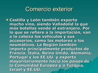 Comercio exterior Castilla y León también exporta mucho vino, siendo Valladolid la que más botellas vende al extranjero. Por lo que se refiere a la importación, van a la cabeza los vehículos y sus accesorios, como los motores o los neumáticos. La Región también importa principalmente productos de Francia, Italia, Reino Unido, Alemania, Portugal y los EE.UU .  y exporta mayoritariamente hacia los países de la Comunidad Europea y a Turquía, Israel y EE.UU. 