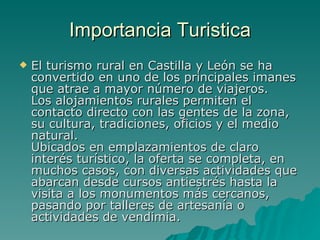 Importancia Turistica El turismo rural en Castilla y León se ha convertido en uno de los principales imanes que atrae a mayor número de viajeros.  Los alojamientos rurales permiten el contacto directo con las gentes de la zona, su cultura, tradiciones, oficios y el medio natural. Ubicados en emplazamientos de claro interés turístico, la oferta se completa, en muchos casos, con diversas actividades que abarcan desde cursos antiestrés hasta la visita a los monumentos más cercanos, pasando por talleres de artesanía o actividades de vendimia.   
