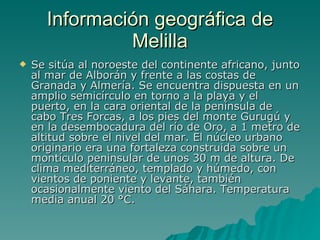 Información geográfica de Melilla Se sitúa al noroeste del continente africano, junto al mar de Alborán y frente a las costas de Granada y Almería. Se encuentra dispuesta en un amplio semicírculo en torno a la playa y el puerto, en la cara oriental de la península de cabo Tres Forcas, a los pies del monte Gurugú y en la desembocadura del río de Oro, a 1 metro de altitud sobre el nivel del mar. El núcleo urbano originario era una fortaleza construida sobre un montículo peninsular de unos 30 m de altura. De clima mediterráneo, templado y húmedo, con vientos de poniente y levante, también ocasionalmente viento del Sáhara. Temperatura media anual 20 °C.  