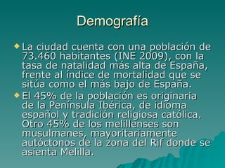 Demografía La ciudad cuenta con una población de 73.460 habitantes (INE 2009), con la tasa de natalidad más alta de España, frente al índice de mortalidad que se sitúa como el más bajo de España. El 45% de la población es originaria de la Península Ibérica, de idioma español y tradición religiosa católica. Otro 45% de los melillenses son musulmanes, mayoritariamente autóctonos de la zona del Rif donde se asienta Melilla. 