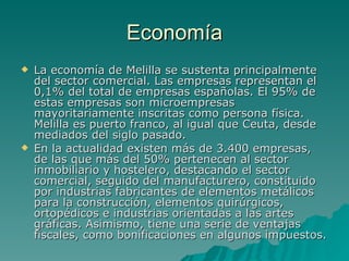 Economía La economía de Melilla se sustenta principalmente del sector comercial. Las empresas representan el 0,1% del total de empresas españolas. El 95% de estas empresas son microempresas mayoritariamente inscritas como persona física. Melilla es puerto franco, al igual que Ceuta, desde mediados del siglo pasado. En la actualidad existen más de 3.400 empresas, de las que más del 50% pertenecen al sector inmobiliario y hostelero, destacando el sector comercial, seguido del manufacturero, constituido por industrias fabricantes de elementos metálicos para la construcción, elementos quirúrgicos, ortopédicos e industrias orientadas a las artes gráficas. Asimismo, tiene una serie de ventajas fiscales, como bonificaciones en algunos impuestos. 