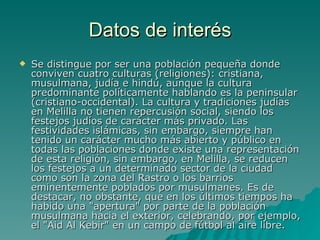 Datos de interés Se distingue por ser una población pequeña donde conviven cuatro culturas (religiones): cristiana, musulmana, judía e hindú, aunque la cultura predominante políticamente hablando es la peninsular (cristiano-occidental). La cultura y tradiciones judías en Melilla no tienen repercusión social, siendo los festejos judíos de carácter más privado. Las festividades islámicas, sin embargo, siempre han tenido un carácter mucho más abierto y público en todas las poblaciones donde existe una representación de esta religión, sin embargo, en Melilla, se reducen los festejos a un determinado sector de la ciudad como son la zona del Rastro o los barrios eminentemente poblados por musulmanes. Es de destacar, no obstante, que en los últimos tiempos ha habido una "apertura" por parte de la población musulmana hacia el exterior, celebrando, por ejemplo, el "Aid Al Kebir" en un campo de fútbol al aire libre.  