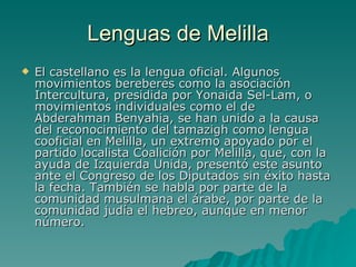 Lenguas de Melilla El castellano es la lengua oficial. Algunos movimientos bereberes como la asociación Intercultura, presidida por Yonaida Sel-Lam, o movimientos individuales como el de Abderahman Benyahia, se han unido a la causa del reconocimiento del tamazigh como lengua cooficial en Melilla, un extremo apoyado por el partido localista Coalición por Melilla, que, con la ayuda de Izquierda Unida, presentó este asunto ante el Congreso de los Diputados sin éxito hasta la fecha. También se habla por parte de la comunidad musulmana el árabe, por parte de la comunidad judía el hebreo, aunque en menor número.  