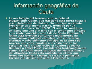Información geográfica de Ceuta La   morfología del terreno ceutí se debe al plegamiento Alpino, que fraccionó esta tierra hasta la gran plataforma del Sahara. Su principal accidente orográfico es el monte Hacho, formado por un anticlinal en dirección NO-SE. El resto lo constituye un istmo que une el Hacho con el continente africano y un islote conocido como Isla de Santa Catalina. El istmo está formado por terreno metamórfico de composición geológica compleja, con cinco áreas distintas y cuyo elemento principal es la sierra de Anyera, que corre paralela a la costa que en las cercanías de la ciudad recibe el nombre de Sierra Bullones o Yebel-Musa. Considerada tradicionalmente como la divisoria entre las aguas del Mediterráneo y del Atlántico, Ceuta está rodeada por el mar que forma dos bahías, la norte de cara a la península Ibérica y la del sur que mira a Marruecos. 