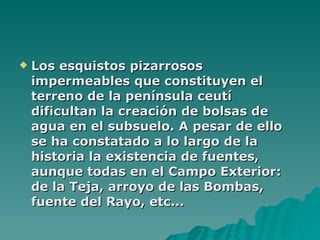 Los esquistos pizarrosos impermeables que constituyen el terreno de la península ceutí dificultan la creación de bolsas de agua en el subsuelo. A pesar de ello se ha constatado a lo largo de la historia la existencia de fuentes, aunque todas en el Campo Exterior: de la Teja, arroyo de las Bombas, fuente del Rayo, etc... 