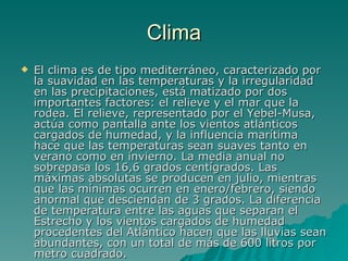 Clima El clima es de tipo mediterráneo, caracterizado por la suavidad en las temperaturas y la irregularidad en las precipitaciones, está matizado por dos importantes factores: el relieve y el mar que la rodea. El relieve, representado por el Yebel-Musa, actúa como pantalla ante los vientos atlánticos cargados de humedad, y la influencia marítima hace que las temperaturas sean suaves tanto en verano como en invierno. La media anual no sobrepasa los 16,6 grados centígrados. Las máximas absolutas se producen en julio, mientras que las mínimas ocurren en enero/febrero, siendo anormal que desciendan de 3 grados. La diferencia de temperatura entre las aguas que separan el Estrecho y los vientos cargados de humedad procedentes del Atlántico hacen que las lluvias sean abundantes, con un total de más de 600 litros por metro cuadrado.   