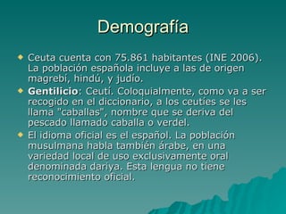 Demografía Ceuta cuenta con 75.861 habitantes (INE 2006). La población española incluye a las de origen magrebí, hindú, y judío. Gentilicio : Ceutí. Coloquialmente, como va a ser recogido en el diccionario, a los ceutíes se les llama "caballas", nombre que se deriva del pescado llamado caballa o verdel.  El idioma oficial es el español. La población musulmana habla también árabe, en una variedad local de uso exclusivamente oral denominada dariya. Esta lengua no tiene reconocimiento oficial. 
