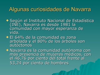 Algunas curiosidades de Navarra Según el Instituto Nacional de Estadística (INE), Navarra es desde 1981 la comunidad con mayor esperanza de vida. El 64% de la comunidad es zona arbolada y el 80% de los árboles son autóctonos  Navarra es la comunidad autónoma con más presencia de mujeres médicos, con el 46,76 por ciento del total frente al 53,24 por ciento de hombres   