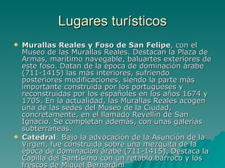 Lugares turísticos Murallas Reales y Foso de San Felipe , con el Museo de las Murallas Reales. Destacan la Plaza de Armas, marítimo navegable, baluartes exteriores de este foso. Datan de la época de dominación árabe (711-1415) las más interiores, sufriendo posteriores modificaciones, siendo la parte más importante construida por los portugueses y reconstruidas por los españoles en los años 1674 y 1705. En la actualidad, las Murallas Reales acogen una de las sedes del Museo de la Ciudad, concretamente, en el llamado Revellín de San Ignacio. Se completan además, con unas galerías subterráneas. Catedral : Bajo la advocación de la Asunción de la Virgen, fue construida sobre una mezquita de la época de dominación árabe (711-1415). Destaca la Capilla del Santísimo con un retablo barroco y los frescos de Miguel Bernardini 