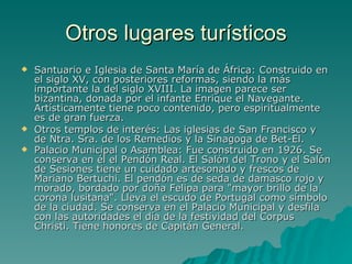 Otros lugares turísticos Santuario e Iglesia de Santa María de África: Construido en el siglo XV, con posteriores reformas, siendo la más importante la del siglo XVIII. La imagen parece ser bizantina, donada por el infante Enrique el Navegante. Artísticamente tiene poco contenido, pero espiritualmente es de gran fuerza.  Otros templos de interés: Las iglesias de San Francisco y de Ntra. Sra. de los Remedios y la Sinagoga de Bet-El.  Palacio Municipal o Asamblea: Fue construido en 1926. Se conserva en él el Pendón Real. El Salón del Trono y el Salón de Sesiones tiene un cuidado artesonado y frescos de Mariano Bertuchi. El pendón es de seda de damasco rojo y morado, bordado por doña Felipa para "mayor brillo de la corona lusitana". Lleva el escudo de Portugal como símbolo de la ciudad. Se conserva en el Palacio Municipal y desfila con las autoridades el día de la festividad del Corpus Christi. Tiene honores de Capitán General.   