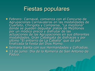 Fiestas populares  Febrero: Carnaval, comienza con el Concurso de Agrupaciones Carnavaleras en las modalidades de Cuarteto, Chirigota y Comparsa, "La mejilloná" donde se pueden degustar platos de Mejillones por un módico precio y disfrutar de las actuaciones de las Agrupaciones en sus diferentes modalidades, Gran Cabalgata de disfraces y por último "El entierro de La Caballa" que dá por finalizada la fiesta del Dios Momo.  Semana Santa con sus Hermandades y Cofradías.  13 de junio: Día de la Romería de San Antonio de Padua.  