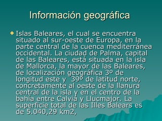 Información geográfica  Islas Baleares, el cual se encuentra situado al sur-oeste de Europa, en la parte central de la cuenca mediterránea occidental. La ciudad de Palma, capital de las Baleares, está situada en la isla de Mallorca, la mayor de las Baleares, de localización geográfica 3º de longitud este y  39º de latitud norte, concretamente al oeste de la llanura central de la isla y en el centro de la bahía entre Calviá y Llucmajor. La superficie total de las Illes Balears es de 5.040,29 km2,  