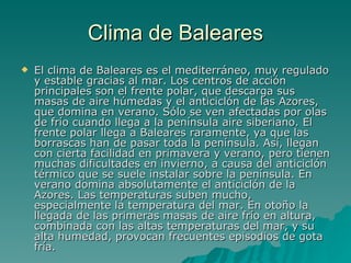 Clima de Baleares El clima de Baleares es el mediterráneo, muy regulado y estable gracias al mar. Los centros de acción principales son el frente polar, que descarga sus masas de aire húmedas y el anticiclón de las Azores, que domina en verano. Sólo se ven afectadas por olas de frío cuando llega a la península aire siberiano. El frente polar llega a Baleares raramente, ya que las borrascas han de pasar toda la península. Así, llegan con cierta facilidad en primavera y verano, pero tienen muchas dificultades en invierno, a causa del anticiclón térmico que se suele instalar sobre la península. En verano domina absolutamente el anticiclón de la Azores. Las temperaturas suben mucho, especialmente la temperatura del mar. En otoño la llegada de las primeras masas de aire frío en altura, combinada con las altas temperaturas del mar, y su alta humedad, provocan frecuentes episodios de gota fría. 