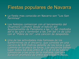 Fiestas populares de Navarra La fiesta mas conocida en Navarra son “Los San Fermines” Los festejos comienzan con el lanzamiento del chupinazo (cohete) desde el balcón del Ayuntamiento de Pamplona a las 12 del mediodía del 6 de julio y terminan a las 24h del 14 de julio con el "Pobre de mí", una canción de despedida. Una de las actividades más famosas de los Sanfermines es el encierro, que consiste en una carrera de 849 metros delante de los toros y que culmina en la plaza de toros. Los encierros tienen lugar todos los días entre el 7 y el 14 de julio y comienzan a las ocho de la mañana, con una duración promedio de entre dos y tres minutos. 