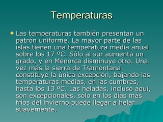 Temperaturas Las temperaturas también presentan un patrón uniforme. La mayor parte de las islas tienen una temperatura media anual sobre los 17 ºC. Sólo al sur aumenta un grado, y en Menorca disminuye otro. Una vez más la sierra de Tramontana constituye la única excepción, bajando las temperaturas medias, en las cumbres, hasta los 13 ºC. Las heladas, incluso aquí, son excepcionales, sólo en los días más fríos del invierno puede llegar a helar suavemente.  