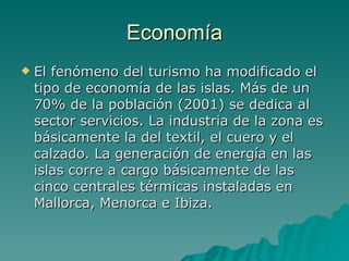 Economía El fenómeno del turismo ha modificado el tipo de economía de las islas. Más de un 70% de la población (2001) se dedica al sector servicios. La industria de la zona es básicamente la del textil, el cuero y el calzado. La generación de energía en las islas corre a cargo básicamente de las cinco centrales térmicas instaladas en Mallorca, Menorca e Ibiza. 