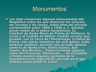 Monumentos Las islas conservan algunos monumentos del Megalítico entre los que destacan los  talayots , las  navetes  y las  taules , todos ellos del periodo comprendido entre 1800 y 1500 a. C. Quedan pocos restos de la época musulmana. La Catedral de Santa María de Palma de Mallorca, la Lonja y el Castillo de Bellver Castillo circular que preside, con la Torre de l'Homenatge, la bahía de Palma, son claras muestras del arte gótico. Cabe destacar también, durante ese periodo iglesias como la de Santa Creu, Santa Eulalia, San Jaume, San Nicolau... Posteriormente iglesias como San Francesc, Montesión, ... En Ciudadela y Palma existen algunos ejemplos de la arquitectura del siglo XVIII, periodo en el que destacó como pintor P. Calvo.   