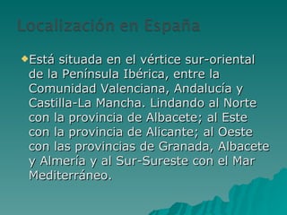 Está situada en el vértice sur-oriental de la Península Ibérica, entre la Comunidad Valenciana, Andalucía y Castilla-La Mancha. Lindando al Norte con la provincia de Albacete; al Este con la provincia de Alicante; al Oeste con las provincias de Granada, Albacete y Almería y al Sur-Sureste con el Mar Mediterráneo. 