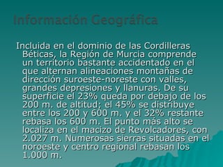 Incluida en el dominio de las Cordilleras Béticas, la Región de Murcia comprende un territorio bastante accidentado en el que alternan alineaciones montañas de dirección suroeste-noreste con valles, grandes depresiones y llanuras. De su superficie el 23% queda por debajo de los 200 m. de altitud; el 45% se distribuye entre los 200 y 600 m. y el 32% restante rebasa los 600 m. El punto más alto se localiza en el macizo de Revolcadores, con 2.027 m. Numerosas sierras situadas en el noroeste y centro regional rebasan los 1.000 m.  