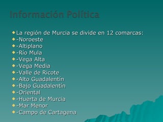 La región de Murcia se divide en 12 comarcas: -Noroeste -Altiplano -Río Mula -Vega Alta -Vega Media -Valle de Ricote -Alto Guadalentín -Bajo Guadalentín -Oriental -Huerta de Murcia -Mar Menor -Campo de Cartagena 