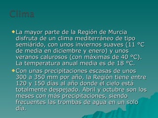 La mayor parte de la Región de Murcia disfruta de un clima mediterráneo de tipo semiárido, con unos inviernos suaves (11 °C de media en diciembre y enero) y unos veranos calurosos (con máximas de 40 °C). La temperatura anual media es de 18 °C. Con unas precipitaciones escasas de unos 300 a 350 mm por año, la Región tiene entre 120 y 150 días al año donde el cielo está totalmente despejado. Abril y octubre son los meses con más precipitaciones, siendo frecuentes las trombas de agua en un solo día. 