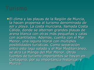 El clima y las playas de la Región de Murcia, la hacen propensa al turismo denominado  de sol y playa . La costa murciana, llamada Costa Cálida, donde se alternan grandes playas de arena blanca con otras más pequeñas y calas con acantilados. Además, cuenta con el Mar Menor, una laguna litoral con múltiples posibilidades turísticas. Como separación entre este lago salado y el Mar Mediterráneo, se alza La Manga del Mar Menor. Otras fuentes de turismo importantes se hayan en Cartagena, por su importancia histórica; y Murcia. 