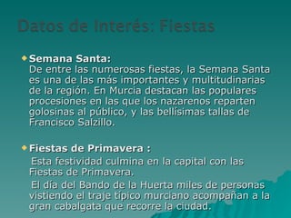 Semana Santa:  De entre las numerosas fiestas, la Semana Santa es una de las más importantes y multitudinarias de la región. En Murcia destacan las populares procesiones en las que los nazarenos reparten golosinas al público, y las bellísimas tallas de Francisco Salzillo. Fiestas de Primavera : Esta festividad culmina en la capital con las Fiestas de Primavera.  El día del Bando de la Huerta miles de personas vistiendo el traje típico murciano acompañan a la gran cabalgata que recorre la ciudad. 