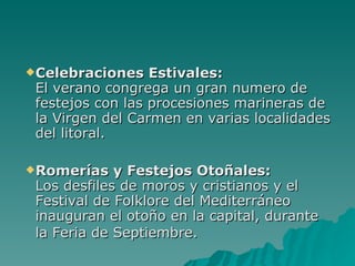 Celebraciones Estivales: El verano congrega un gran numero de festejos con las procesiones marineras de la Virgen del Carmen en varias localidades del litoral. Romerías y Festejos Otoñales: Los desfiles de moros y cristianos y el Festival de Folklore del Mediterráneo inauguran el otoño en la capital, durante la Feria de Septiembre.   