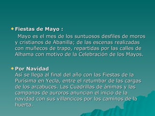 Fiestas de Mayo : Mayo es el mes de los suntuosos desfiles de moros y cristianos de Abanilla; de las escenas realizadas con muñecos de trapo, repartidas por las calles de Alhama con motivo de la   Celebración de los Mayos. Por Navidad Así se llega al final del año con las Fiestas de la Purísima en Yecla, entre el retumbar de las cargas de los arcabuces. Las Cuadrillas de ánimas y las campanas de auroros anuncian el inicio de la navidad con sus villancicos por los caminos de la huerta. 