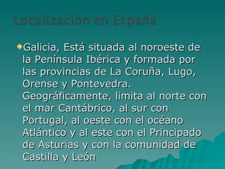 Galicia, Está situada al noroeste de la Península Ibérica y formada por las provincias de La Coruña, Lugo, Orense y Pontevedra. Geográficamente, limita al norte con el mar Cantábrico, al sur con Portugal, al oeste con el océano Atlántico y al este con el Principado de Asturias y con la comunidad de Castilla y León 